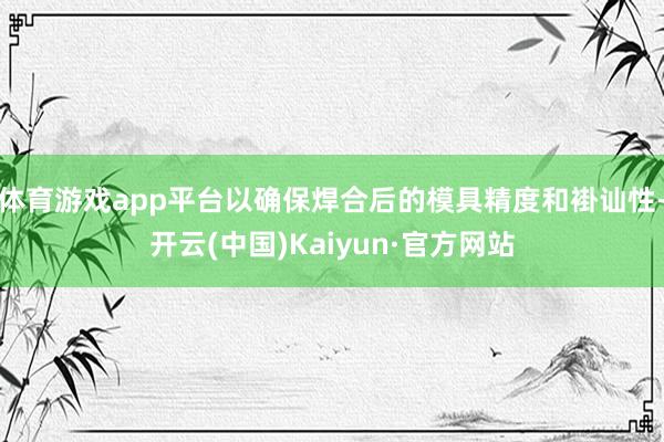 体育游戏app平台以确保焊合后的模具精度和褂讪性-开云(中国)Kaiyun·官方网站