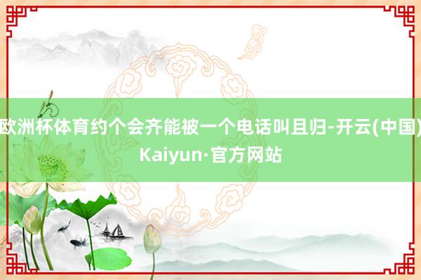 欧洲杯体育约个会齐能被一个电话叫且归-开云(中国)Kaiyun·官方网站