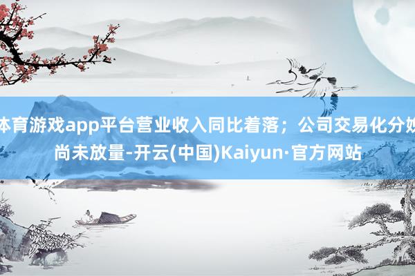 体育游戏app平台营业收入同比着落；公司交易化分娩尚未放量-开云(中国)Kaiyun·官方网站