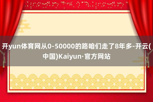 开yun体育网从0-50000的路咱们走了8年多-开云(中国)Kaiyun·官方网站