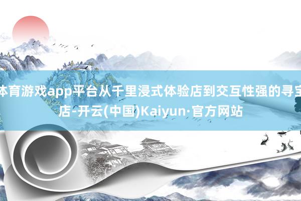 体育游戏app平台从千里浸式体验店到交互性强的寻宝店-开云(中国)Kaiyun·官方网站