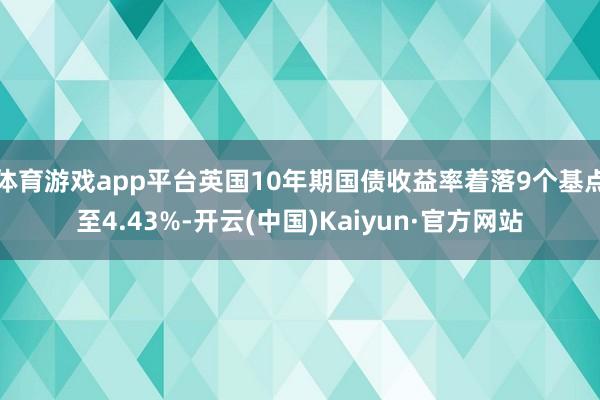 体育游戏app平台英国10年期国债收益率着落9个基点至4.43%-开云(中国)Kaiyun·官方网站