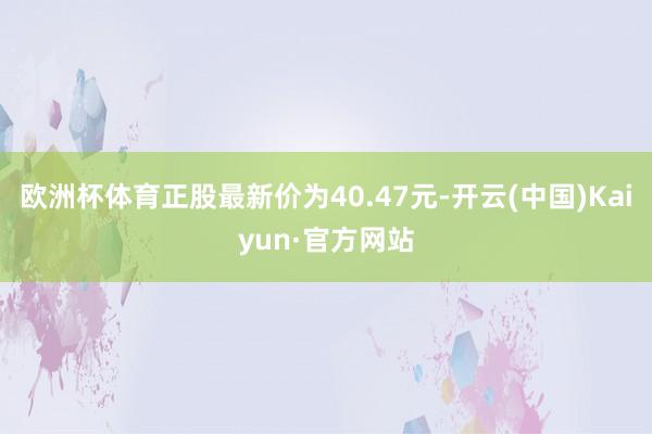 欧洲杯体育正股最新价为40.47元-开云(中国)Kaiyun·官方网站