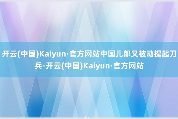 开云(中国)Kaiyun·官方网站中国儿郎又被动提起刀兵-开云(中国)Kaiyun·官方网站