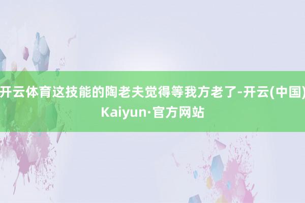 开云体育这技能的陶老夫觉得等我方老了-开云(中国)Kaiyun·官方网站