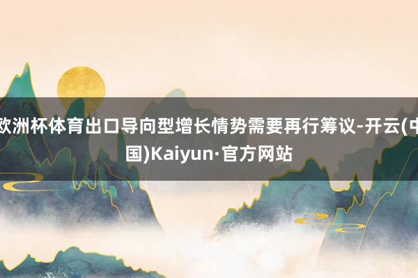 欧洲杯体育出口导向型增长情势需要再行筹议-开云(中国)Kaiyun·官方网站