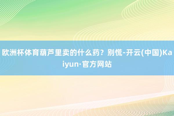 欧洲杯体育葫芦里卖的什么药？别慌-开云(中国)Kaiyun·官方网站