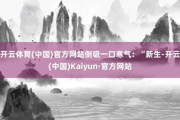 开云体育(中国)官方网站倒吸一口寒气：“新生-开云(中国)Kaiyun·官方网站