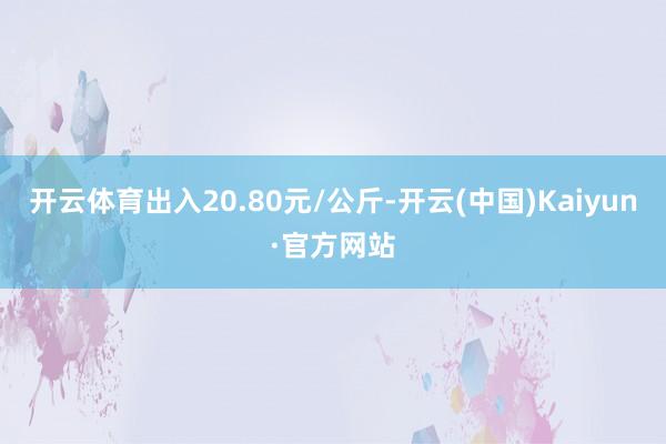 开云体育出入20.80元/公斤-开云(中国)Kaiyun·官方网站